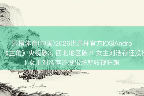 乐橙体育(中国)2026世界杯官方IOS|Android手机app下载 《主角》央视破3， 西北地区破7! 女主刘浩存还没出场就收视狂飙