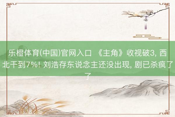 乐橙体育(中国)官网入口 《主角》收视破3， 西北干到7%! 刘浩存东说念主还没出现， 剧已杀疯了