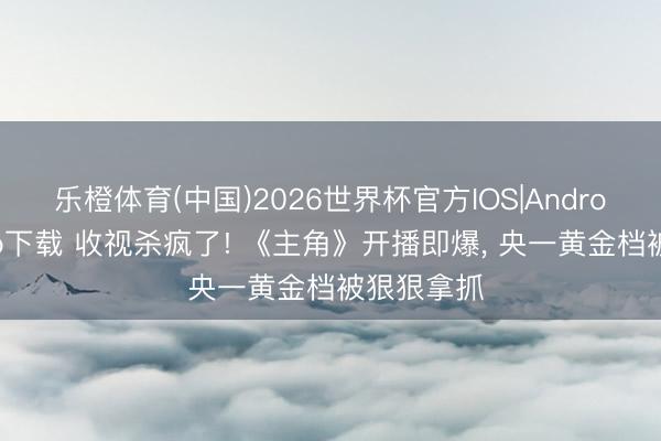 乐橙体育(中国)2026世界杯官方IOS|Android手机app下载 收视杀疯了! 《主角》开播即爆， 央一黄金档被狠狠拿抓