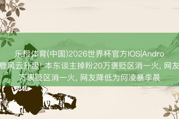 乐橙体育(中国)2026世界杯官方IOS|Android手机app下载 白鹿风云升级! 本东谈主掉粉20万褒贬区消一火， 网友降低为何凌暴李晨