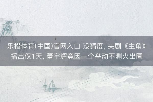 乐橙体育(中国)官网入口 没猜度， 央剧《主角》播出仅1天， 董宇辉竟因一个举动不测火出圈