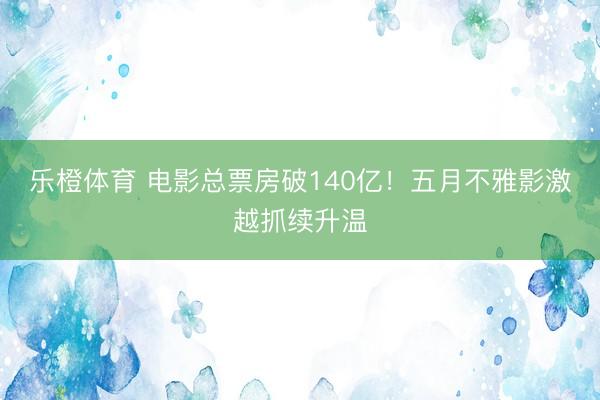 乐橙体育 电影总票房破140亿！五月不雅影激越抓续升温