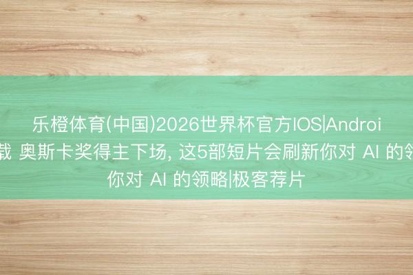 乐橙体育(中国)2026世界杯官方IOS|Android手机app下载 奥斯卡奖得主下场， 这5部短片会刷新你对 AI 的领略|极客荐片