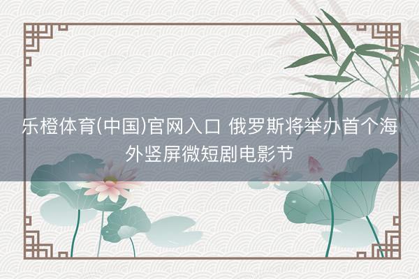 乐橙体育(中国)官网入口 俄罗斯将举办首个海外竖屏微短剧电影节
