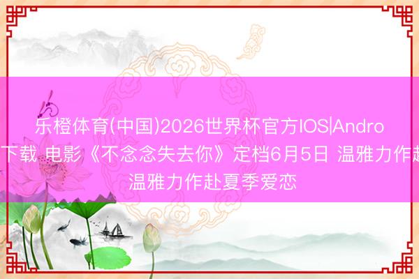 乐橙体育(中国)2026世界杯官方IOS|Android手机app下载 电影《不念念失去你》定档6月5日 温雅力作赴夏季爱恋