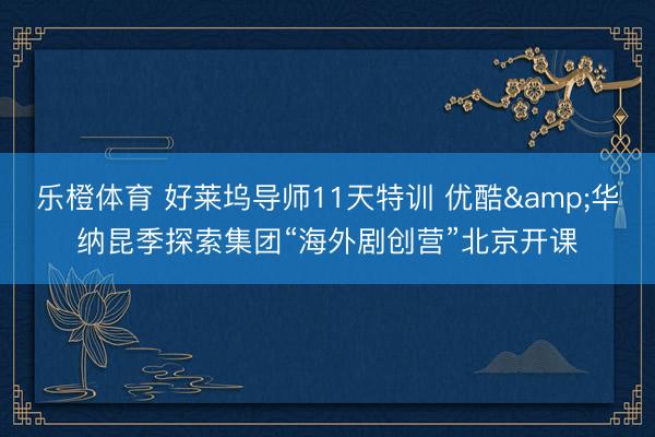 乐橙体育 好莱坞导师11天特训 优酷&华纳昆季探索集团“海外剧创营”北京开课