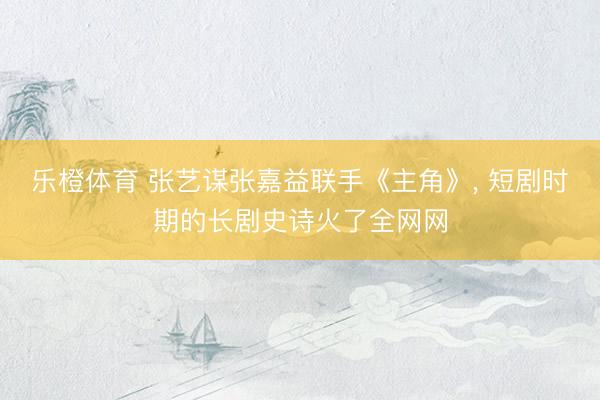 乐橙体育 张艺谋张嘉益联手《主角》， 短剧时期的长剧史诗火了全网网
