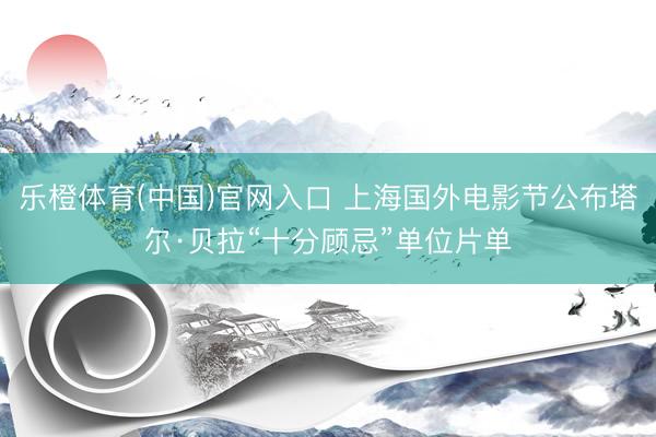 乐橙体育(中国)官网入口 上海国外电影节公布塔尔·贝拉“十分顾忌”单位片单