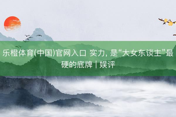 乐橙体育(中国)官网入口 实力， 是“大女东谈主”最硬的底牌 | 娱评