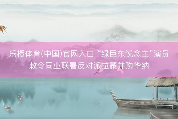 乐橙体育(中国)官网入口 “绿巨东说念主”演员敕令同业联署反对派拉蒙并购华纳