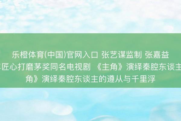 乐橙体育(中国)官网入口 张艺谋监制 张嘉益任艺术总监 八年匠心打磨茅奖同名电视剧 《主角》演绎秦腔东谈主的遵从与千里浮