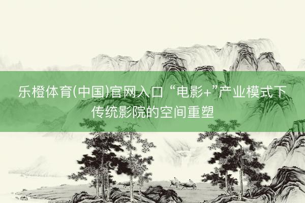 乐橙体育(中国)官网入口 “电影+”产业模式下传统影院的空间重塑