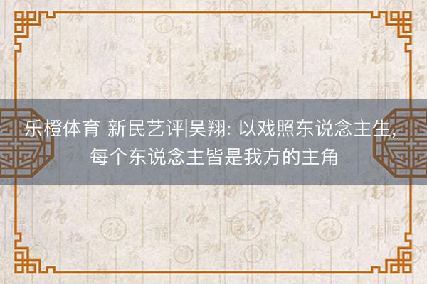 乐橙体育 新民艺评|吴翔: 以戏照东说念主生， 每个东说念主皆是我方的主角