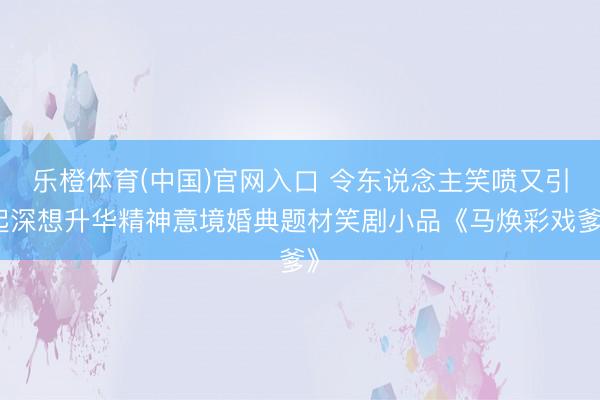 乐橙体育(中国)官网入口 令东说念主笑喷又引起深想升华精神意境婚典题材笑剧小品《马焕彩戏爹》