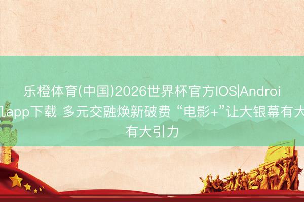 乐橙体育(中国)2026世界杯官方IOS|Android手机app下载 多元交融焕新破费 “电影+”让大银幕有大引力