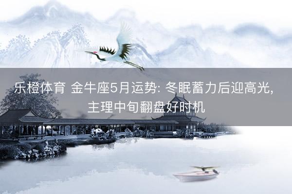 乐橙体育 金牛座5月运势: 冬眠蓄力后迎高光， 主理中旬翻盘好时机