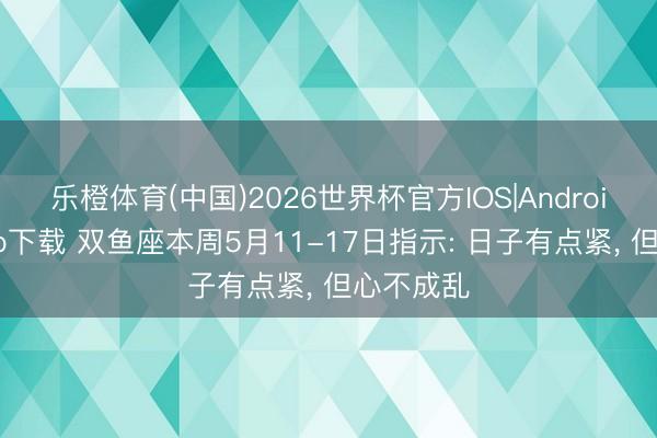 乐橙体育(中国)2026世界杯官方IOS|Android手机app下载 双鱼座本周5月11-17日指示: 日子有点紧， 但心不成乱