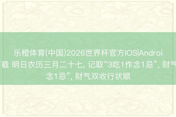 乐橙体育(中国)2026世界杯官方IOS|Android手机app下载 明日农历三月二十七， 记取“3吃1作念1忌”， 财气双收行状顺