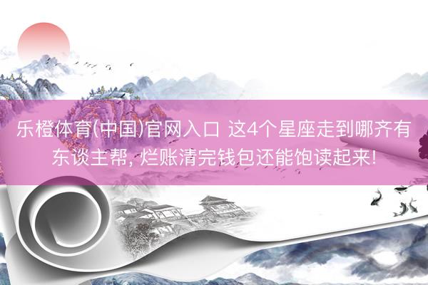 乐橙体育(中国)官网入口 这4个星座走到哪齐有东谈主帮， 烂账清完钱包还能饱读起来!