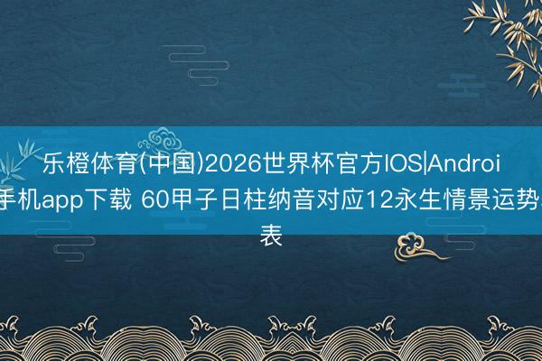 乐橙体育(中国)2026世界杯官方IOS|Android手机app下载 60甲子日柱纳音对应12永生情景运势表