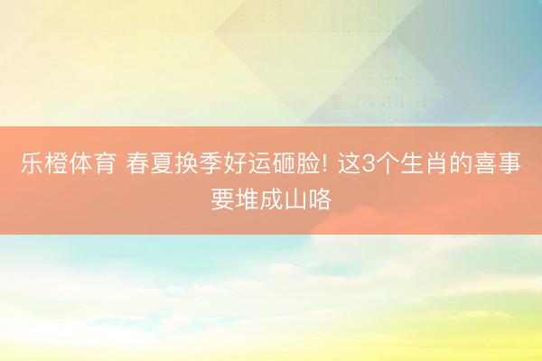 乐橙体育 春夏换季好运砸脸! 这3个生肖的喜事要堆成山咯