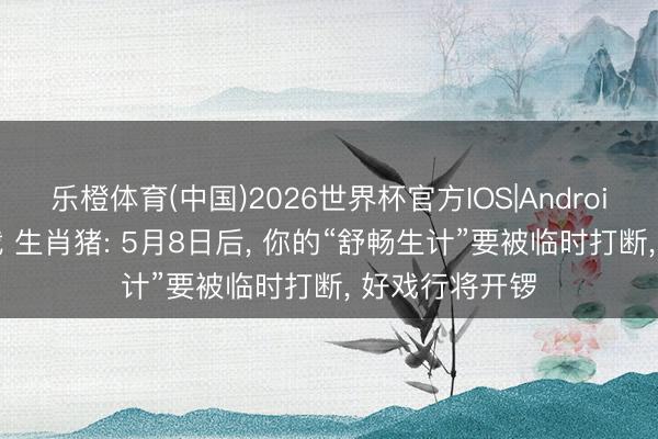 乐橙体育(中国)2026世界杯官方IOS|Android手机app下载 生肖猪: 5月8日后， 你的“舒畅生计”要被临时打断， 好戏行将开锣