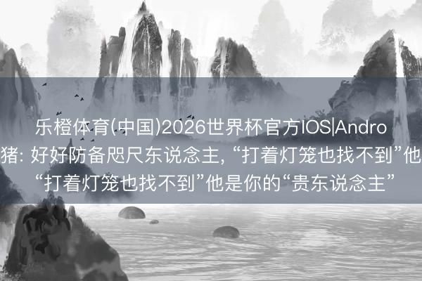 乐橙体育(中国)2026世界杯官方IOS|Android手机app下载 生肖猪: 好好防备咫尺东说念主， “打着灯笼也找不到”他是你的“贵东说念主”