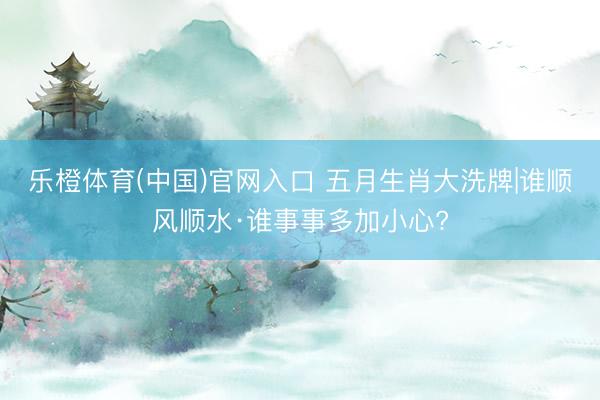 乐橙体育(中国)官网入口 五月生肖大洗牌|谁顺风顺水·谁事事多加小心?