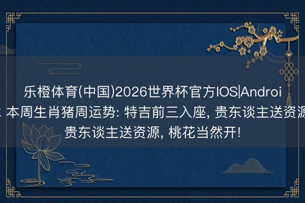乐橙体育(中国)2026世界杯官方IOS|Android手机app下载 本周生肖猪周运势: 特吉前三入座， 贵东谈主送资源， 桃花当然开!