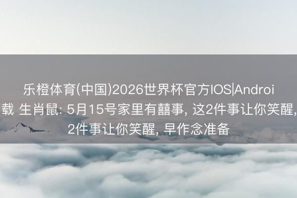 乐橙体育(中国)2026世界杯官方IOS|Android手机app下载 生肖鼠: 5月15号家里有囍事， 这2件事让你笑醒， 早作念准备