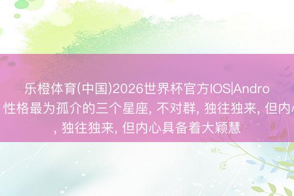 乐橙体育(中国)2026世界杯官方IOS|Android手机app下载 性格最为孤介的三个星座， 不对群， 独往独来， 但内心具备着大颖慧