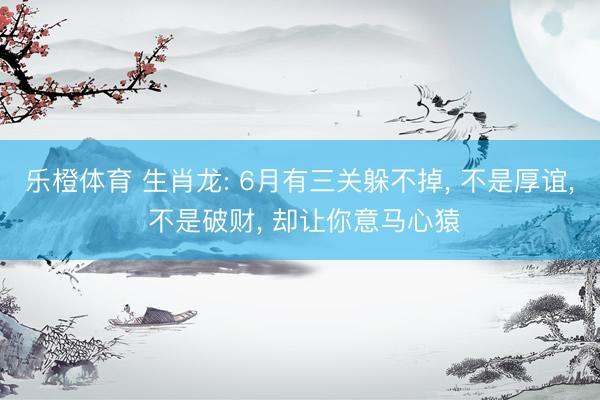乐橙体育 生肖龙: 6月有三关躲不掉， 不是厚谊， 不是破财， 却让你意马心猿