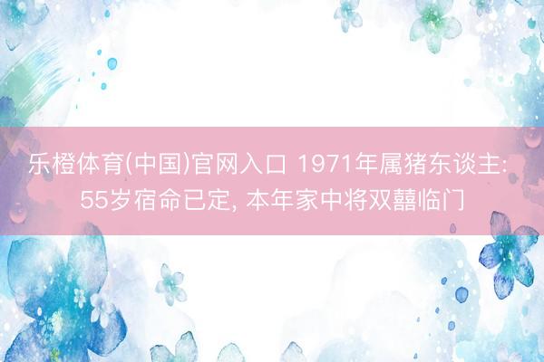 乐橙体育(中国)官网入口 1971年属猪东谈主: 55岁宿命已定， 本年家中将双囍临门