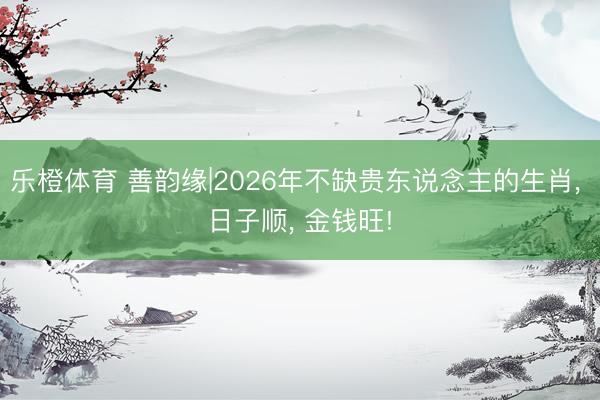 乐橙体育 善韵缘|2026年不缺贵东说念主的生肖， 日子顺， 金钱旺!