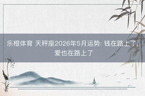 乐橙体育 天秤座2026年5月运势: 钱在路上了， 爱也在路上了