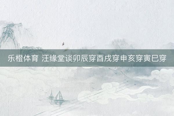 乐橙体育 汪缘堂谈卯辰穿酉戌穿申亥穿寅巳穿