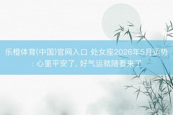 乐橙体育(中国)官网入口 处女座2026年5月运势: 心里平安了， 好气运就随着来了