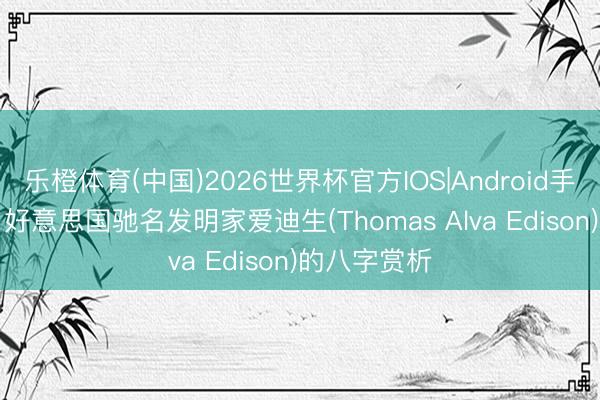 乐橙体育(中国)2026世界杯官方IOS|Android手机app下载 好意思国驰名发明家爱迪生(Thomas Alva Edison)的八字赏析