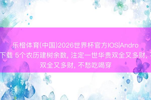 乐橙体育(中国)2026世界杯官方IOS|Android手机app下载 5个农历建树余数， 注定一世华贵双全又多财， 不愁吃喝穿