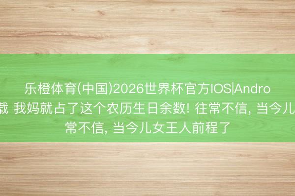 乐橙体育(中国)2026世界杯官方IOS|Android手机app下载 我妈就占了这个农历生日余数! 往常不信， 当今儿女王人前程了