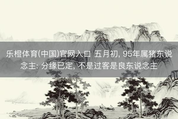 乐橙体育(中国)官网入口 五月初， 95年属猪东说念主: 分缘已定， 不是过客是良东说念主