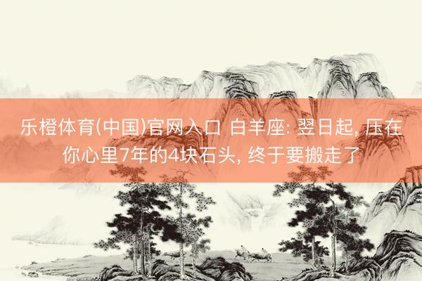 乐橙体育(中国)官网入口 白羊座: 翌日起， 压在你心里7年的4块石头， 终于要搬走了