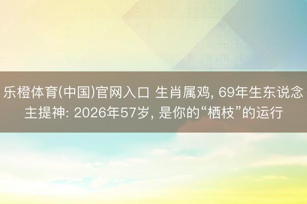 乐橙体育(中国)官网入口 生肖属鸡， 69年生东说念主提神: 2026年57岁， 是你的“栖枝”的运行