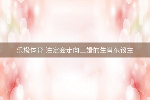 乐橙体育 注定会走向二婚的生肖东谈主