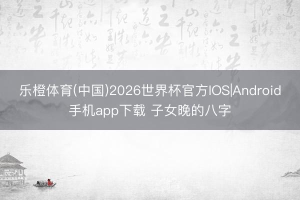 乐橙体育(中国)2026世界杯官方IOS|Android手机app下载 子女晚的八字