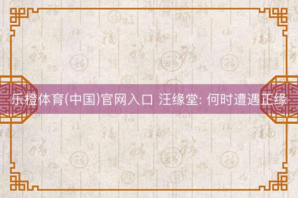 乐橙体育(中国)官网入口 汪缘堂: 何时遭遇正缘