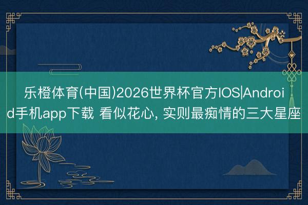 乐橙体育(中国)2026世界杯官方IOS|Android手机app下载 看似花心， 实则最痴情的三大星座