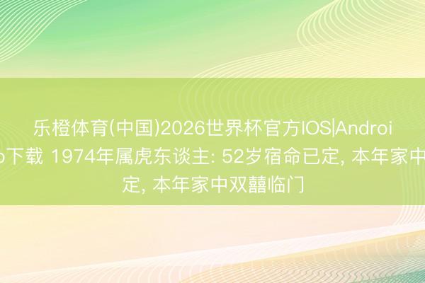 乐橙体育(中国)2026世界杯官方IOS|Android手机app下载 1974年属虎东谈主: 52岁宿命已定， 本年家中双囍临门