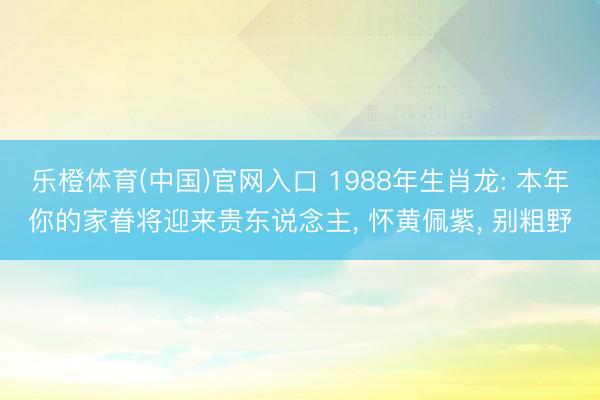 乐橙体育(中国)官网入口 1988年生肖龙: 本年你的家眷将迎来贵东说念主， 怀黄佩紫， 别粗野
