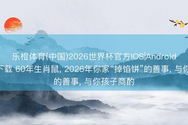 乐橙体育(中国)2026世界杯官方IOS|Android手机app下载 60年生肖鼠， 2026年你家“掉馅饼”的善事， 与你孩子商酌